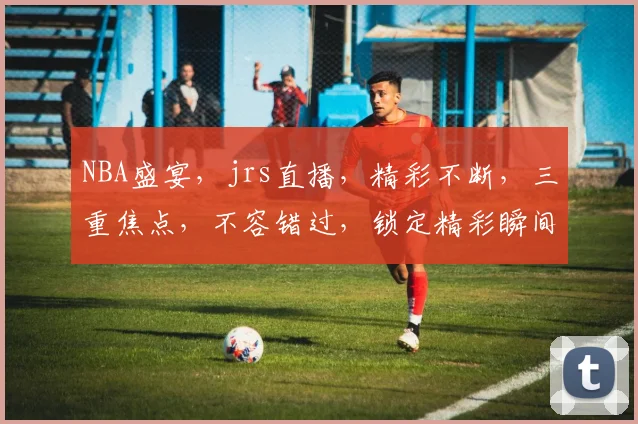 NBA盛宴，jrs直播，精彩不断，三重焦点，不容错过，锁定精彩瞬间