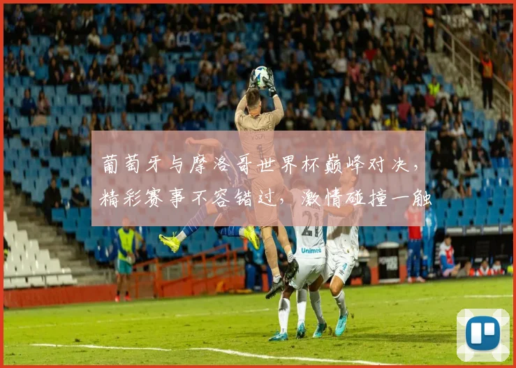 葡萄牙与摩洛哥世界杯巅峰对决，精彩赛事不容错过，激情碰撞一触即发
