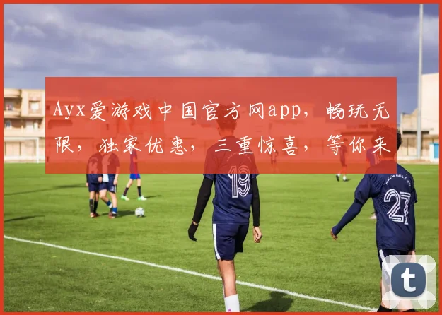 Ayx爱游戏中国官方网app，畅玩无限，独家优惠，三重惊喜，等你来体验，不容错过