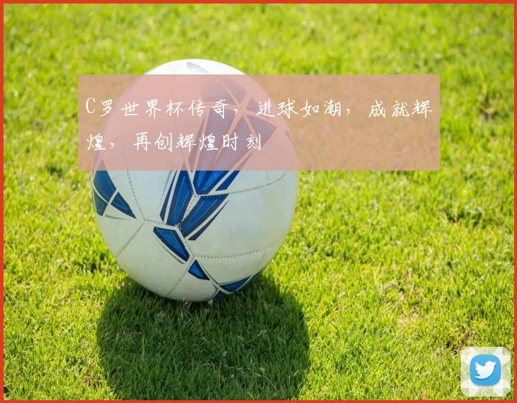 C罗世界杯传奇，进球如潮，成就辉煌，再创辉煌时刻