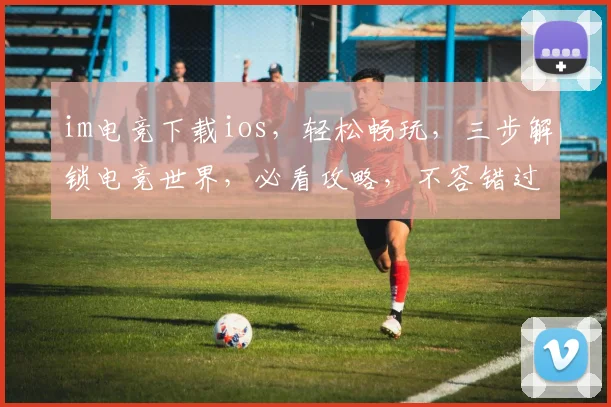 im电竞下载ios，轻松畅玩，三步解锁电竞世界，必看攻略，不容错过